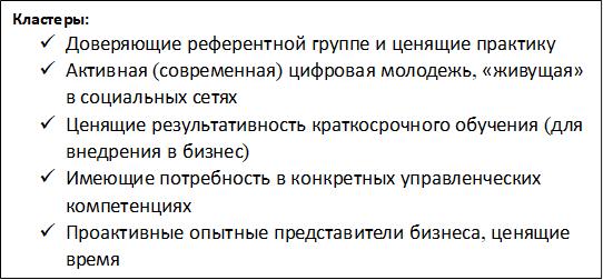 Кластеры:
ü	Доверяющие референтной группе и ценящие практику
ü	Активная (современная) цифровая молодежь, «живущая» в социальных сетях
ü	Ценящие результативность краткосрочного обучения (для внедрения в бизнес)
ü	Имеющие потребность в конкретных управленческих компетенциях
ü	Проактивные опытные представители бизнеса, ценящие время
